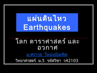 โลก ดาราศาสตร์ และ
อวกาศ
อ.ศราวุธ โหน่งบัณฑิต
วิทยาศาสตร์ ม.5 รหัสวิชา ว42103
แผ่นดินไหว
Earthquakes
 