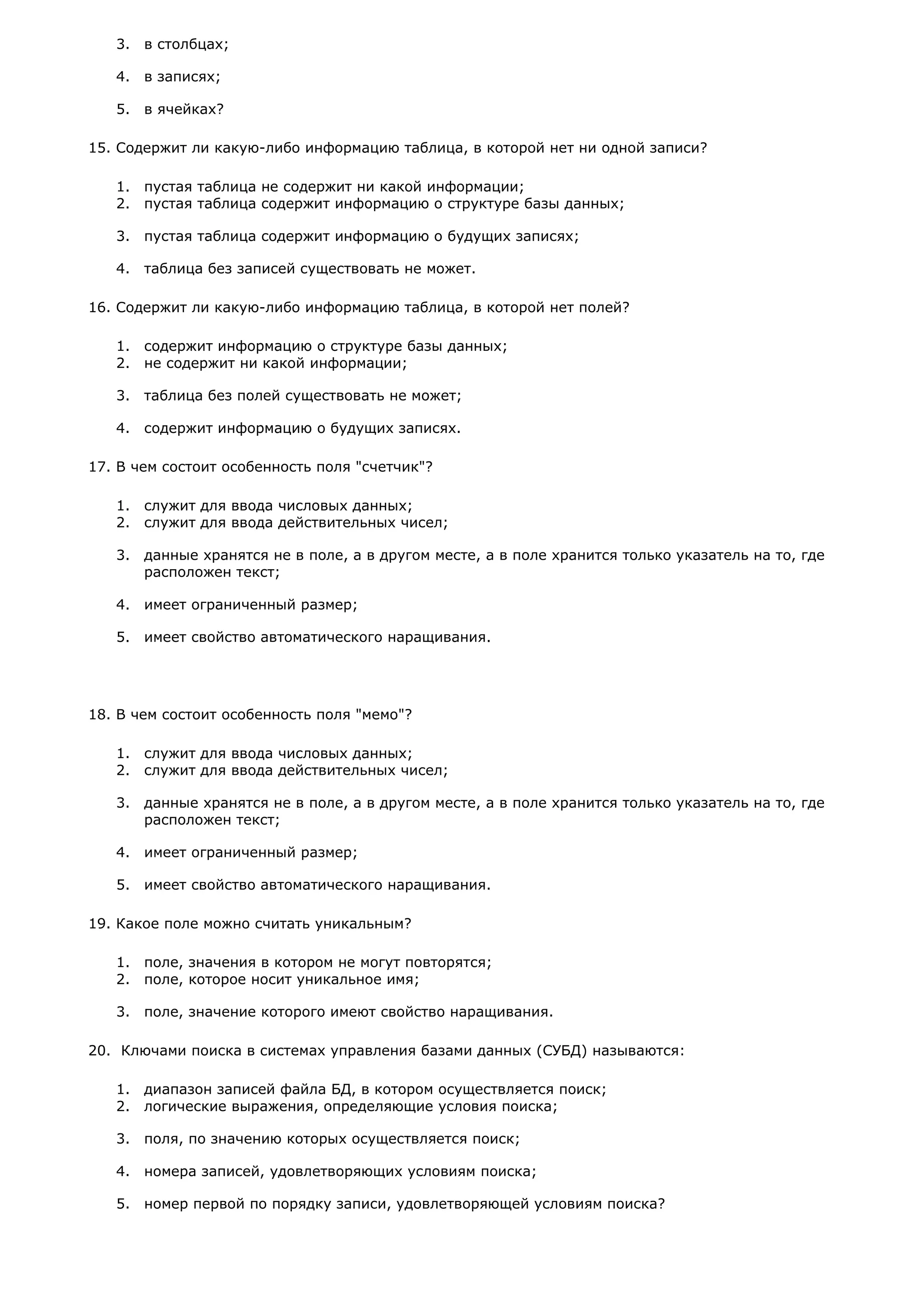 3. в столбцах;
4. в записях;
5. в ячейках?
15. Содержит ли какую-либо информацию таблица, в которой нет ни одной записи?
1. пустая таблица не содержит ни какой информации;
2. пустая таблица содержит информацию о структуре базы данных;
3. пустая таблица содержит информацию о будущих записях;
4. таблица без записей существовать не может.
16. Содержит ли какую-либо информацию таблица, в которой нет полей?
1. содержит информацию о структуре базы данных;
2. не содержит ни какой информации;
3. таблица без полей существовать не может;
4. содержит информацию о будущих записях.
17. В чем состоит особенность поля "счетчик"?
1. служит для ввода числовых данных;
2. служит для ввода действительных чисел;
3. данные хранятся не в поле, а в другом месте, а в поле хранится только указатель на то, где
расположен текст;
4. имеет ограниченный размер;
5. имеет свойство автоматического наращивания.
18. В чем состоит особенность поля "мемо"?
1. служит для ввода числовых данных;
2. служит для ввода действительных чисел;
3. данные хранятся не в поле, а в другом месте, а в поле хранится только указатель на то, где
расположен текст;
4. имеет ограниченный размер;
5. имеет свойство автоматического наращивания.
19. Какое поле можно считать уникальным?
1. поле, значения в котором не могут повторятся;
2. поле, которое носит уникальное имя;
3. поле, значение которого имеют свойство наращивания.
20. Ключами поиска в системах управления базами данных (СУБД) называются:
1. диапазон записей файла БД, в котором осуществляется поиск;
2. логические выражения, определяющие условия поиска;
3. поля, по значению которых осуществляется поиск;
4. номера записей, удовлетворяющих условиям поиска;
5. номер первой по порядку записи, удовлетворяющей условиям поиска?
 