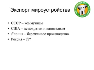 Экспорт мироустройства
• СССР – коммунизм
• США – демократия и капитализм
• Япония – бережливое производство
• Россия – ???
 
