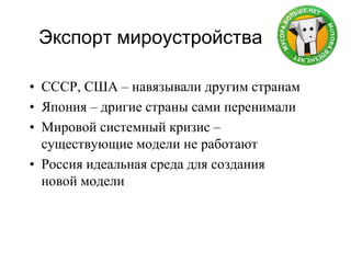 Экспорт мироустройства
• СССР, США – навязывали другим странам
• Япония – дригие страны сами перенимали
• Мировой системный кризис –
существующие модели не работают
• Россия идеальная среда для создания
новой модели
 