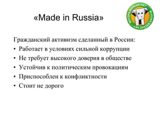 «Made in Russia»
Гражданский активизм сделанный в России:
• Работает в условиях сильной коррупции
• Не требует высокого доверия в обществе
• Устойчив к политическим провокациям
• Приспособлен к конфликтности
• Стоит не дорого
 