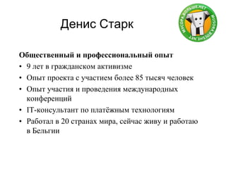 Денис Старк
Общественный и профессиональный опыт
• 9 лет в гражданском активизме
• Опыт проекта с участием более 85 тысяч человек
• Опыт участия и проведения международных
конференций
• IT-консультант по платѐжным технологиям
• Работал в 20 странах мира, сейчас живу и работаю
в Бельгии
 