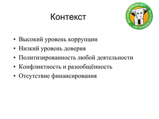 Контекст
• Высокий уровень коррупции
• Низкий уровень доверия
• Политизированность любой деятельности
• Конфликтность и разообщѐнность
• Отсутствие финансирования
 