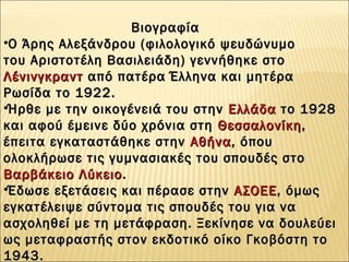 •Ο Άρης Αλεξάνδρου (φιλολογικό ψευδώνυμοΟ Άρης Αλεξάνδρου (φιλολογικό ψευδώνυμο
του Αριστοτέλη Βασιλειάδη) γεννήθηκε στο του Αριστοτέλη Βασιλειάδη) γεννήθηκε στο 
ΛένινγκραντΛένινγκραντ από πατέρα Έλληνα και μητέρα από πατέρα Έλληνα και μητέρα
Ρωσίδα το 1922.Ρωσίδα το 1922.
•Ήρθε με την οικογένειά του στην Ήρθε με την οικογένειά του στην  ΕλλάδαΕλλάδα το 1928 το 1928
και αφού έμεινε δύο χρόνια στη και αφού έμεινε δύο χρόνια στη  ΘεσσαλονίκηΘεσσαλονίκη,,
έπειτα εγκαταστάθηκε στην έπειτα εγκαταστάθηκε στην  ΑθήναΑθήνα, όπου, όπου
ολοκλήρωσε τις γυμνασιακές του σπουδές στο ολοκλήρωσε τις γυμνασιακές του σπουδές στο 
Βαρβάκειο ΛύκειοΒαρβάκειο Λύκειο..
•Έδωσε εξετάσεις και πέρασε στην Έδωσε εξετάσεις και πέρασε στην  ΑΣΟΕΕΑΣΟΕΕ, όμως, όμως
εγκατέλειψε σύντομα τις σπουδές του για ναεγκατέλειψε σύντομα τις σπουδές του για να
ασχοληθεί με τη μετάφραση. Ξεκίνησε να δουλεύειασχοληθεί με τη μετάφραση. Ξεκίνησε να δουλεύει
ως μεταφραστής στον εκδοτικό οίκο Γκοβόστη τοως μεταφραστής στον εκδοτικό οίκο Γκοβόστη το
1943.1943.
ΒιογραφίαΒιογραφία
 