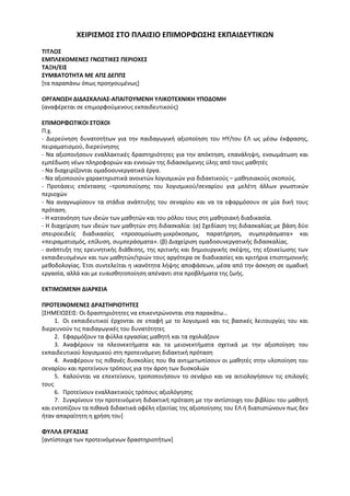 ΧΕΙΡΙΣΜΟΣ ΣΤΟ ΠΛΑΙΣΙΟ ΕΠΙΜΟΡΦΩΣΗΣ ΕΚΠΑΙΔΕΥΤΙΚΩΝ
ΤΙΤΛΟΣ
ΕΜΠΛΕΚΟΜΕΝΕΣ ΓΝΩΣΤΙΚΕΣ ΠΕΡΙΟΧΕΣ
ΤΑΞΗ/ΕΙΣ
ΣΥΜΒΑΤΟΤΗΤΑ ΜΕ ΑΠΣ ΔΕΠΠΣ
[τα παραπάνω όπως προηγουμένως]
ΟΡΓΑΝΩΣΗ ΔΙΔΑΣΚΑΛΙΑΣ-ΑΠΑΙΤΟΥΜΕΝΗ ΥΛΙΚΟΤΕΧΝΙΚΗ ΥΠΟΔΟΜΗ
(αναφέρεται σε επιμορφούμενους εκπαιδευτικούς)
ΕΠΙΜΟΡΦΩΤΙΚΟΙ ΣΤΟΧΟΙ
Π.χ.
- Διερεύνηση δυνατοτήτων για την παιδαγωγική αξιοποίηση του ΗΥ/του ΕΛ ως μέσω έκφρασης,
πειραματισμού, διερεύνησης
- Να αξιοποιήσουν εναλλακτικές δραστηριότητες για την απόκτηση, επανάληψη, ενσωμάτωση και
εμπέδωση νέων πληροφοριών και εννοιών της διδασκόμενης ύλης από τους μαθητές
- Να διαχειρίζονται ομαδοσυνεργατικά έργα.
- Να αξιοποιούν χαρακτηριστικά ανοικτών λογισμικών για διδακτικούς – μαθησιακούς σκοπούς.
- Προτάσεις επέκτασης –τροποποίησης του λογισμικού/σεναρίου για μελέτη άλλων γνωστικών
περιοχών
- Να αναγνωρίσουν τα στάδια ανάπτυξης του σεναρίου και να τα εφαρμόσουν σε μία δική τους
πρόταση.
- Η κατανόηση των ιδεών των μαθητών και του ρόλου τους στη μαθησιακή διαδικασία.
- Η διαχείριση των ιδεών των μαθητών στη διδασκαλία: (α) Σχεδίαση της διδασκαλίας με βάση δύο
σπειροειδείς διαδικασίες «προσομοίωση-μικρόκοσμος, παρατήρηση, συμπεράσματα» και
«πειραματισμός, επίλυση, συμπεράσματα». (β) Διαχείριση ομαδοσυνεργατικής διδασκαλίας.
- ανάπτυξη της ερευνητικής διάθεσης, της κριτικής και δημιουργικής σκέψης, της εξοικείωσης των
εκπαιδευομένων και των μαθητών/τριών τους αργότερα σε διαδικασίες και κριτήρια επιστημονικής
μεθοδολογίας. Έτσι συντελείται η ικανότητα λήψης αποφάσεων, μέσα από την άσκηση σε ομαδική
εργασία, αλλά και με ευαισθητοποίηση απέναντι στα προβλήματα της ζωής.
ΕΚΤΙΜΩΜΕΝΗ ΔΙΑΡΚΕΙΑ
ΠΡΟΤΕΙΝΟΜΕΝΕΣ ΔΡΑΣΤΗΡΙΟΤΗΤΕΣ
[ΣΗΜΕΙΩΣΕΙΣ: Οι δραστηριότητες να επικεντρώνονται στα παρακάτω…
1. Οι εκπαιδευτικοί έρχονται σε επαφή με το λογισμικό και τις βασικές λειτουργίες του και
διερευνούν τις παιδαγωγικές του δυνατότητες
2. Εφαρμόζουν τα φύλλα εργασίας μαθητή και τα σχολιάζουν
3. Αναφέρουν τα πλεονεκτήματα και τα μειονεκτήματα σχετικά με την αξιοποίηση του
εκπαιδευτικού λογισμικού στη προτεινόμενη διδακτική πρόταση
4. Αναφέρουν τις πιθανές δυσκολίες που θα αντιμετωπίσουν οι μαθητές στην υλοποίηση του
σεναρίου και προτείνουν τρόπους για την άρση των δυσκολιών
5. Καλούνται να επεκτείνουν, τροποποιήσουν το σενάριο και να αιτιολογήσουν τις επιλογές
τους
6. Προτείνουν εναλλακτικούς τρόπους αξιολόγησης
7. Συγκρίνουν την προτεινόμενη διδακτική πρόταση με την αντίστοιχη του βιβλίου του μαθητή
και εντοπίζουν τα πιθανά διδακτικά οφέλη εξαιτίας της αξιοποίησης του ΕΛ ή διαπιστώνουν πως δεν
ήταν απαραίτητη η χρήση του]
ΦΥΛΛΑ ΕΡΓΑΣΙΑΣ
[αντίστοιχα των προτεινόμενων δραστηριοτήτων]
 