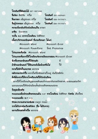 โทรศัพท์ที่ติดต่อได้ 087-9851940
ชื่อบิดา สิทธิชัย คาใส โทรศัพท์ 081-9609681
ชื่อมารดา เพ็ญประภา คาใส โทรศัพท์ 088-5475871
ชื่อผู้ปกครอง เพ็ญประภา คาใส โทรศัพท์ 088-5475871
ความเกี่ยวพันธ์กับนักเรียนเป็น มารดา
อาชีพ รับราชการ
จบชั้น ม.3 มาจากโรงเรียน รังษีวิทยา
เนื้อหา/วิชาคอมพิวเตอร์ ที่เคยเรียนมา ได้แก่
Microsoft Word Microsoft Excel
Microsoft PowerPoint อื่นๆ Photoshop
โปรแกรมที่ถนัด Microsoft Word
โปรแกรมที่อยากให้โรงเรียนจัดการเรียนการสอน Microsoft Excel
มีเครื่องคอมพิวเตอร์ใช้ส่วนตัว มี
ถ้ามีคอมพิวเตอร์ ใช้อินเทอร์เน็ตด้วยหรือไม่ ใช้
ความใฝ่ฝันในอนาคต พยาบาล
คติธรรมประจาใจ ตราบใดที่ยังมีลมหายใจอยู่ ฉันก็ยังมีหวัง
สิ่งที่ต้องการให้ทางโรงเรียนจัดให้กับนักเรียน
อยากให้โรงเรียนเชิญสุดยอดติวเตอร์จากสถาบันกวดวิชาต่างๆ มาสอนแต่ละวิชา
และแนะแนวให้กับนักเรียนชั้นมัธยมศึกษาตอนปลาย
ข้อมูลเพิ่มเติม
คะแนนเฉลี่ยมัธยมศึกษาตอนต้น 3.85 จากโรงเรียน รังษีวิทยา จังหวัด เชียงใหม่
คะแนนเฉลี่ย ม.5 3.56
ทักษะ/ความสามารถพิเศษ วาดรูป ว่ายน้า
การได้รับรางวัลเกียรติบัตร (ชื่อ-ได้รับจาก)
อยากเรียนต่อด้านใด พยาบาล
 