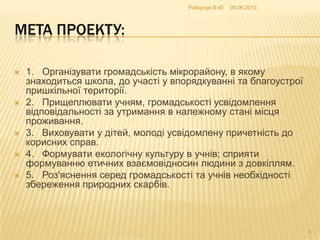 МЕТА ПРОЕКТУ:
 1. Організувати громадськість мікрорайону, в якому
знаходиться школа, до участі у впорядкуванні та благоустрої
пришкільної території.
 2. Прищеплювати учням, громадськості усвідомлення
відповідальності за утримання в належному стані місця
проживання.
 3. Виховувати у дітей, молоді усвідомлену причетність до
корисних справ.
 4. Формувати екологічну культуру в учнів; сприяти
формуванню етичних взаємовідносин людини з довкіллям.
 5. Роз'яснення серед громадськості та учнів необхідності
збереження природних скарбів.
09.06.2013Рибарчук В.Ю
4
 