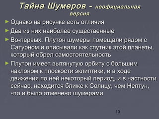 10
Тайна Шумеров -Тайна Шумеров - неофициальнаянеофициальная
версияверсия
► Однако на рисунке есть отличияОднако на рисунке есть отличия
► Два из них наиболее существенныеДва из них наиболее существенные
► Во-первых, Плутон шумеры помещали рядом сВо-первых, Плутон шумеры помещали рядом с
Сатурном и описывали как спутник этой планеты,Сатурном и описывали как спутник этой планеты,
который обрел самостоятельностькоторый обрел самостоятельность
► Плутон имеет вытянутую орбиту с большимПлутон имеет вытянутую орбиту с большим
наклоном к плоскости эклиптики, и в ходенаклоном к плоскости эклиптики, и в ходе
движения по ней некоторый период, и в частностидвижения по ней некоторый период, и в частности
сейчас, находится ближе к Солнцу, чем Нептун,сейчас, находится ближе к Солнцу, чем Нептун,
что и было отмечено шумерамичто и было отмечено шумерами
 