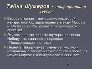 11
Тайна Шумеров -Тайна Шумеров - неофициальнаянеофициальная
версияверсия
► Второе отличие - помещение некоторойВторое отличие - помещение некоторой
неизвестной большой планеты между Марсомнеизвестной большой планеты между Марсом
и Юпитером - 12-й планеты по шумерскойи Юпитером - 12-й планеты по шумерской
системе!системе!
► Эту загадочную планету шумеры называлиЭту загадочную планету шумеры называли
Нибиру, что означает в переводеНибиру, что означает в переводе
«Пересекающая планета»«Пересекающая планета»
► Планета Нибиру имеет очень вытянутую иПланета Нибиру имеет очень вытянутую и
наклоненную эллиптическую орбиту и проходитнаклоненную эллиптическую орбиту и проходит
между Марсом и Юпитером раз в 3600 летмежду Марсом и Юпитером раз в 3600 лет
 
