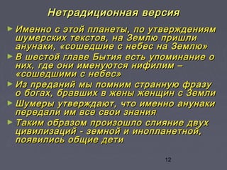 12
Нетрадиционная версияНетрадиционная версия
► Именно с этой планеты, по утверждениямИменно с этой планеты, по утверждениям
шумерских текстов, на Землю пришлишумерских текстов, на Землю пришли
анунаки, «сошедшие с небес на Землю»анунаки, «сошедшие с небес на Землю»
► В шестой главе Бытия есть упоминание оВ шестой главе Бытия есть упоминание о
них, где они именуются нифилим –них, где они именуются нифилим –
«сошедшими с небес»«сошедшими с небес»
► Из преданий мы помним странную фразуИз преданий мы помним странную фразу
о богах, бравших в жены женщин с Землио богах, бравших в жены женщин с Земли
► Шумеры утверждают, что именно анунакиШумеры утверждают, что именно анунаки
передали им все свои знанияпередали им все свои знания
► Таким образом произошло слияние двухТаким образом произошло слияние двух
цивилизаций - земной и инопланетной,цивилизаций - земной и инопланетной,
появились общие детипоявились общие дети
 