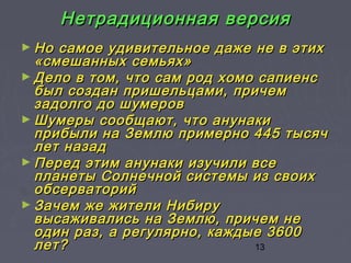 13
Нетрадиционная версияНетрадиционная версия
► Но самое удивительное даже не в этихНо самое удивительное даже не в этих
«смешанных семьях»«смешанных семьях»
► Дело в том, что сам род хомо сапиенсДело в том, что сам род хомо сапиенс
был создан пришельцами, причембыл создан пришельцами, причем
задолго до шумеровзадолго до шумеров
► Шумеры сообщают, что анунакиШумеры сообщают, что анунаки
прибыли на Землю примерно 445 тысячприбыли на Землю примерно 445 тысяч
лет назадлет назад
► Перед этим анунаки изучили всеПеред этим анунаки изучили все
планеты Солнечной системы из своихпланеты Солнечной системы из своих
обсерваторийобсерваторий
► Зачем же жители НибируЗачем же жители Нибиру
высаживались на Землю, причем невысаживались на Землю, причем не
один раз, а регулярно, каждые 3600один раз, а регулярно, каждые 3600
лет?лет?
 