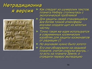 14
НетрадиционнаНетрадиционна
я версияя версия ► Как следует из шумерских текстов,Как следует из шумерских текстов,
планета Нибиру столкнулась спланета Нибиру столкнулась с
экологической проблемойэкологической проблемой
► Для защиты своей становящейсяДля защиты своей становящейся
все болев тонкой атмосферывсе болев тонкой атмосферы
анунаки создали щит из золотыханунаки создали щит из золотых
частицчастиц
► Точно такая же идея используетсяТочно такая же идея используется
в современных космическихв современных космических
кораблях для защиты космонавтовкораблях для защиты космонавтов
от радиации (!)от радиации (!)
► Но анунакам нужно было золотоНо анунакам нужно было золото
► Его они обнаружили на седьмойЕго они обнаружили на седьмой
планете, считая снаружи внутрь, -планете, считая снаружи внутрь, -
то есть на планете Земля, ито есть на планете Земля, и
отрядили первую экспедициюотрядили первую экспедицию
 