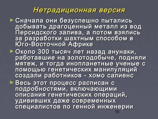 15
Нетрадиционная версияНетрадиционная версия
► Сначала они безуспешно пыталисьСначала они безуспешно пытались
добывать драгоценный металл из воддобывать драгоценный металл из вод
Персидского залива, а потом взялисьПерсидского залива, а потом взялись
за разработки шахтным способом вза разработки шахтным способом в
Юго-Восточной АфрикеЮго-Восточной Африке
► Около 300 тысяч лет назад анунаки,Около 300 тысяч лет назад анунаки,
работавшие на золотодобыче, поднялиработавшие на золотодобыче, подняли
мятеж, и тогда инопланетные ученые смятеж, и тогда инопланетные ученые с
помощью генетических манипуляцийпомощью генетических манипуляций
создали работников - хомо сапиенссоздали работников - хомо сапиенс
► Весь этот процесс расписан сВесь этот процесс расписан с
подробностями, включающимиподробностями, включающими
описания генетических операций,описания генетических операций,
удививших даже современныхудививших даже современных
специалистов по генной инженерииспециалистов по генной инженерии
 