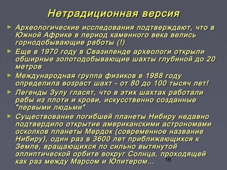 16
Нетрадиционная версияНетрадиционная версия
► Археологические исследования подтверждают, что вАрхеологические исследования подтверждают, что в
Южной Африке в период каменного века велисьЮжной Африке в период каменного века велись
горнодобывающие работы (!)горнодобывающие работы (!)
► Еще в 1970 году в Свазиленде археологи открылиЕще в 1970 году в Свазиленде археологи открыли
обширные золотодобывающие шахты глубиной до 20обширные золотодобывающие шахты глубиной до 20
метровметров
► Международная группа физиков в 1988 годуМеждународная группа физиков в 1988 году
определила возраст шахт - от 80 до 100 тысяч лет!определила возраст шахт - от 80 до 100 тысяч лет!
► Легенды Зулу гласят, что в этих шахтах работалиЛегенды Зулу гласят, что в этих шахтах работали
рабы из плоти и крови, искусственно созданныерабы из плоти и крови, искусственно созданные
"первыми людьми""первыми людьми"
► Существование погибшей планеты Нибиру недавноСуществование погибшей планеты Нибиру недавно
подтвердило открытие американскими астрономамиподтвердило открытие американскими астрономами
осколков планеты Мердок (современное названиеосколков планеты Мердок (современное название
Нибиру), один раз в 3600 лет приближающихся кНибиру), один раз в 3600 лет приближающихся к
Земле, вращающихся по сильно вытянутойЗемле, вращающихся по сильно вытянутой
эллиптической орбите вокруг Солнца, проходящейэллиптической орбите вокруг Солнца, проходящей
как раз между Марсом и Юпитером…как раз между Марсом и Юпитером…
 