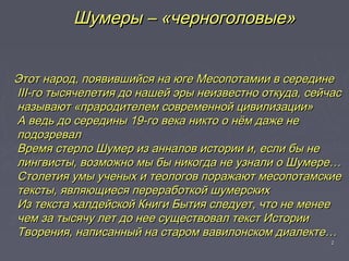 22
Этот народ, появившийся на юге Месопотамии в серединеЭтот народ, появившийся на юге Месопотамии в середине
III-го тысячелетия до нашей эры неизвестно откуда, сейчасIII-го тысячелетия до нашей эры неизвестно откуда, сейчас
называют «прародителем современной цивилизации»называют «прародителем современной цивилизации»
А ведь до середины 19-го века никто о нём даже неА ведь до середины 19-го века никто о нём даже не
подозревалподозревал
Время стерло Шумер из анналов истории и, если бы неВремя стерло Шумер из анналов истории и, если бы не
лингвисты, возможно мы бы никогда не узнали о Шумере…лингвисты, возможно мы бы никогда не узнали о Шумере…
Столетия умы ученых и теологов поражают месопотамскиеСтолетия умы ученых и теологов поражают месопотамские
тексты, являющиеся переработкой шумерскихтексты, являющиеся переработкой шумерских
Из текста халдейской Книги Бытия следует, что не менееИз текста халдейской Книги Бытия следует, что не менее
чем за тысячу лет до нее существовал текст Историичем за тысячу лет до нее существовал текст Истории
Творения, написанный на старом вавилонском диалекте…Творения, написанный на старом вавилонском диалекте…
Шумеры – «черноголовые»Шумеры – «черноголовые»
 