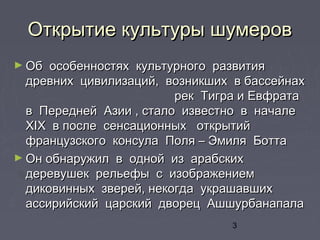 3
Открытие культуры шумеровОткрытие культуры шумеров
► Об особенностях культурного развитияОб особенностях культурного развития
древних цивилизаций, возникших в бассейнахдревних цивилизаций, возникших в бассейнах
рек Тигра и Евфратарек Тигра и Евфрата
в Передней Азии , стало известно в началев Передней Азии , стало известно в начале
ХХIIХ в после сенсационных открытийХ в после сенсационных открытий
французского консула Поля – Эмиля Боттафранцузского консула Поля – Эмиля Ботта
► Он обнаружил в одной из арабскихОн обнаружил в одной из арабских
деревушек рельефы с изображениемдеревушек рельефы с изображением
диковинных зверей, некогда украшавшихдиковинных зверей, некогда украшавших
ассирийский царский дворец Ашшурбанапалаассирийский царский дворец Ашшурбанапала
 