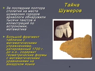 4
ТайнаТайна
ШумеровШумеров
► За последние полтораЗа последние полтора
столетия на местестолетия на месте
шумерских городовшумерских городов
археологи обнаружилиархеологи обнаружили
тысячи текстов итысячи текстов и
иллюстраций поиллюстраций по
астрономии,астрономии,
математикематематике
► Большой фрагментБольшой фрагмент
таблички стаблички с
математическимиматематическими
упражнениями,упражнениями,
датированный 1700 г.датированный 1700 г.
до н.э., содержитдо н.э., содержит
геометрические формыгеометрические формы
с математическимис математическими
уравнениями науравнениями на
аккадском языкеаккадском языке
 