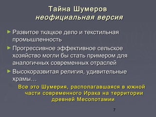 7
Тайна ШумеровТайна Шумеров
неофициальная версиянеофициальная версия
► Развитое ткацкое дело и текстильнаяРазвитое ткацкое дело и текстильная
промышленностьпромышленность
► Прогрессивное эффективное сельскоеПрогрессивное эффективное сельское
хозяйство могли бы стать примером дляхозяйство могли бы стать примером для
аналогичных современных отраслейаналогичных современных отраслей
► Высокоразвитая религия, удивительныеВысокоразвитая религия, удивительные
храмы…храмы…
Все это Шумерия, располагавшаяся в южнойВсе это Шумерия, располагавшаяся в южной
части современного Ирака на территориичасти современного Ирака на территории
древней Месопотамиидревней Месопотамии
 
