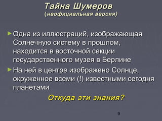 9
Тайна ШумеровТайна Шумеров
((неофициальная версия)неофициальная версия)
►Одна из иллюстраций, изображающаяОдна из иллюстраций, изображающая
Солнечную систему в прошлом,Солнечную систему в прошлом,
находится в восточной секциинаходится в восточной секции
государственного музея в Берлинегосударственного музея в Берлине
►На ней в центре изображено Солнце,На ней в центре изображено Солнце,
окруженное всеми (!) известными сегодняокруженное всеми (!) известными сегодня
планетамипланетами
Откуда эти знания?Откуда эти знания?
 