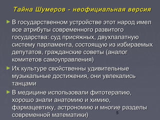 5
Тайна ШумеровТайна Шумеров -- неофициальная версиянеофициальная версия
► В государственном устройстве этот народ имелВ государственном устройстве этот народ имел
все атрибуты современного развитоговсе атрибуты современного развитого
государства: суд присяжных, двухпалатнуюгосударства: суд присяжных, двухпалатную
систему парламента, состоящую из избираемыхсистему парламента, состоящую из избираемых
депутатов, гражданские советы (аналогдепутатов, гражданские советы (аналог
комитетов самоуправления)комитетов самоуправления)
► Их культуре свойственны удивительныеИх культуре свойственны удивительные
музыкальные достижения, они увлекалисьмузыкальные достижения, они увлекались
танцамитанцами
► В медицине использовали фитотерапию,В медицине использовали фитотерапию,
хорошо знали анатомию и химию,хорошо знали анатомию и химию,
фармацевтику, астрономию и многие разделыфармацевтику, астрономию и многие разделы
современной математики)современной математики)
 