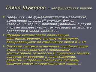 6
Тайна Шумеров -Тайна Шумеров - неофициальная версиянеофициальная версия
► Среди них - по фундаментальной математике,Среди них - по фундаментальной математике,
вычисление площадей сложных фигур,вычисление площадей сложных фигур,
извлечение корней, решения уравнений с двумяизвлечение корней, решения уравнений с двумя
и тремя неизвестными, так называемые золотыеи тремя неизвестными, так называемые золотые
пропорции и числа Фибоначчипропорции и числа Фибоначчи
► Шумеры использовали сложнейшуюШумеры использовали сложнейшую
шестидесятеричную систему исчисления,шестидесятеричную систему исчисления,
базировавшуюся на комбинации чисел б и 10базировавшуюся на комбинации чисел б и 10
► Сложные системы исчисления подобного родаСложные системы исчисления подобного рода
стали использоваться с появлениемстали использоваться с появлением
компьютерной технологии В шумерских текстахкомпьютерной технологии В шумерских текстах
содержатся сведения о происхождении,содержатся сведения о происхождении,
развитии и строении Солнечной системы,развитии и строении Солнечной системы,
включая список и характеристики планет...включая список и характеристики планет...
 