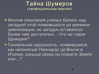 8
Тайна ШумеровТайна Шумеров
((неофициальная версия)неофициальная версия)
►Многие поколения ученых бились надМногие поколения ученых бились над
загадкой этой появившейся до временизагадкой этой появившейся до времени
цивилизации, но загадок оставалосьцивилизации, но загадок оставалось
более чем достаточно... Что же такоеболее чем достаточно... Что же такое
Шумерия?Шумерия?
►Гениальная народность, появившаяся,Гениальная народность, появившаяся,
как непонятый Леонардо да Винчи вкак непонятый Леонардо да Винчи в
Италии, раньше срока на планете ЗемляИталии, раньше срока на планете Земля
или…?или…?
 