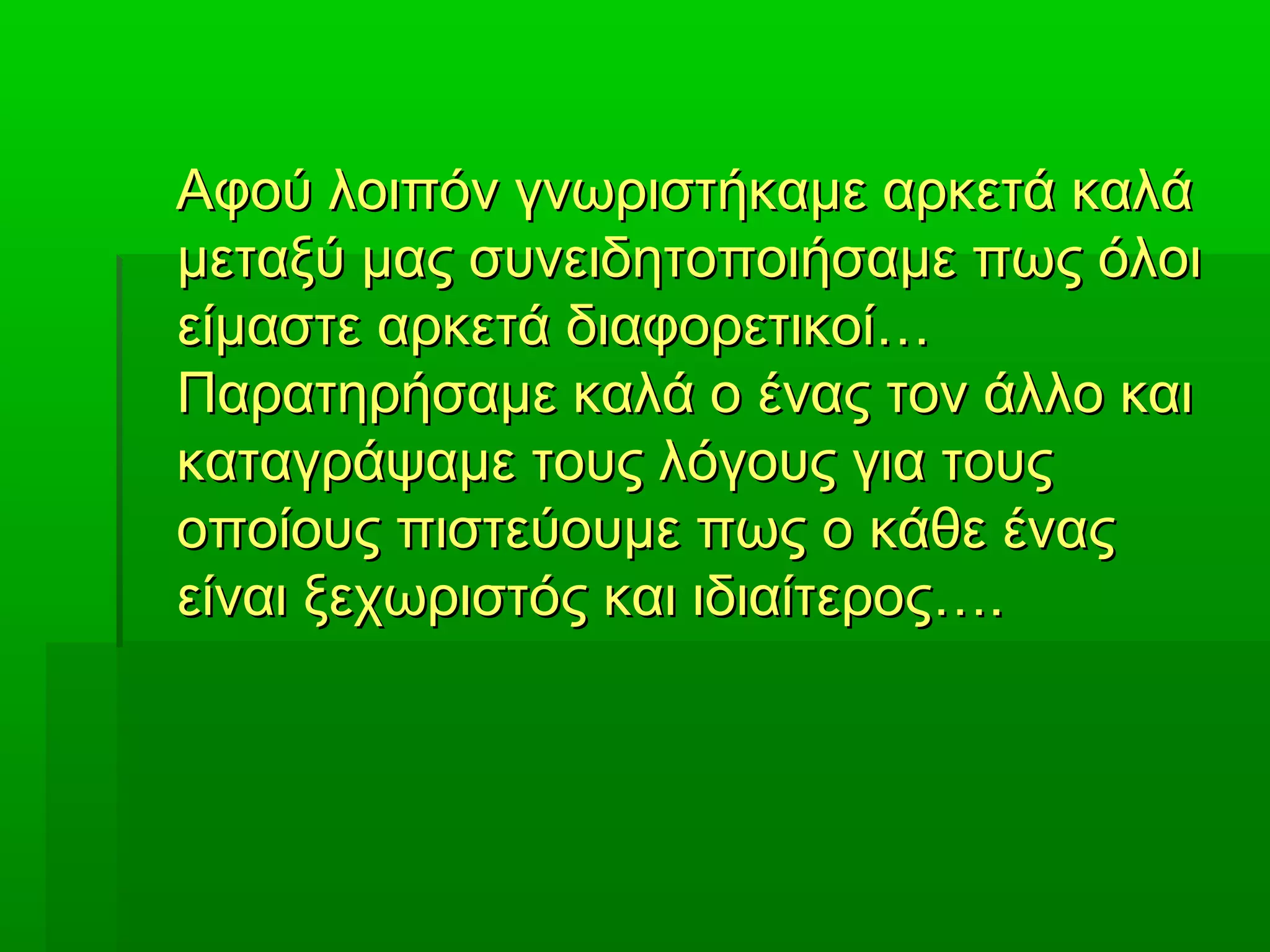 Αφού λοιπόν γνωριστήκαμε αρκετά καλάΑφού λοιπόν γνωριστήκαμε αρκετά καλά
μεταξύ μας συνειδητοποιήσαμε πως όλοιμεταξύ μας συνειδητοποιήσαμε πως όλοι
είμαστε αρκετά διαφορετικοί…είμαστε αρκετά διαφορετικοί…
Παρατηρήσαμε καλά ο ένας τον άλλο καιΠαρατηρήσαμε καλά ο ένας τον άλλο και
καταγράψαμε τους λόγους για τουςκαταγράψαμε τους λόγους για τους
οποίους πιστεύουμε πως ο κάθε έναςοποίους πιστεύουμε πως ο κάθε ένας
είναι ξεχωριστός και ιδιαίτερος….είναι ξεχωριστός και ιδιαίτερος….
 