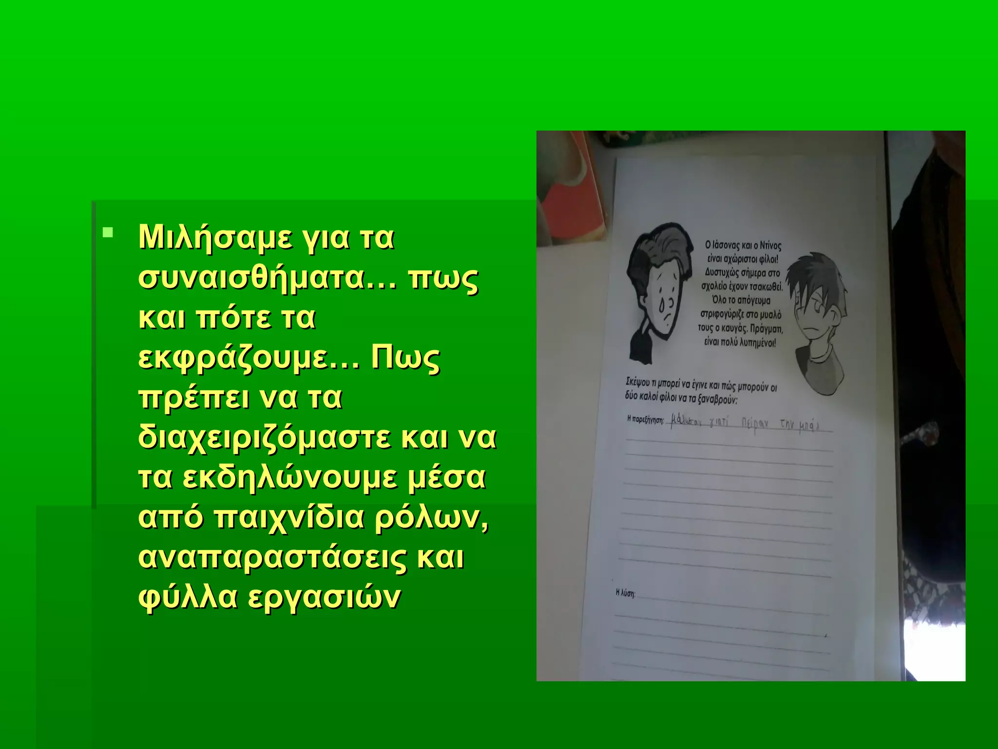  Μιλήσαμε για ταΜιλήσαμε για τα
συναισθήματα… πωςσυναισθήματα… πως
και πότε τακαι πότε τα
εκφράζουμε… Πωςεκφράζουμε… Πως
πρέπει να ταπρέπει να τα
διαχειριζόμαστε και ναδιαχειριζόμαστε και να
τα εκδηλώνουμε μέσατα εκδηλώνουμε μέσα
από παιχνίδια ρόλων,από παιχνίδια ρόλων,
αναπαραστάσεις καιαναπαραστάσεις και
φύλλα εργασιώνφύλλα εργασιών
 