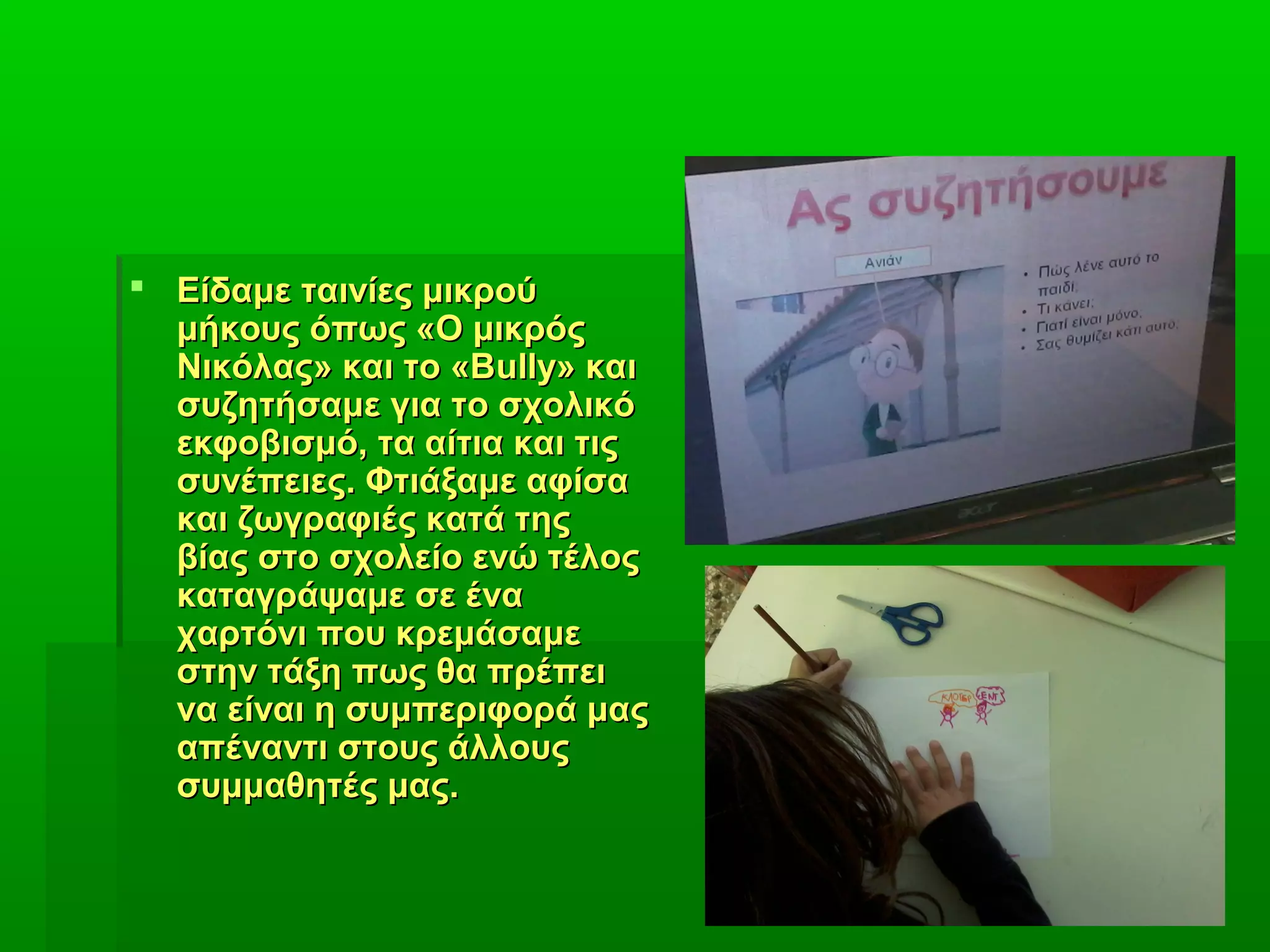  Είδαμε ταινίες μικρούΕίδαμε ταινίες μικρού
μήκους όπως «Ο μικρόςμήκους όπως «Ο μικρός
Νικόλας» και το «ΒΝικόλας» και το «Βullyully» και» και
συζητήσαμε για το σχολικόσυζητήσαμε για το σχολικό
εκφοβισμό, τα αίτια και τιςεκφοβισμό, τα αίτια και τις
συνέπειες. Φτιάξαμε αφίσασυνέπειες. Φτιάξαμε αφίσα
και ζωγραφιές κατά τηςκαι ζωγραφιές κατά της
βίας στο σχολείο ενώ τέλοςβίας στο σχολείο ενώ τέλος
καταγράψαμε σε ένακαταγράψαμε σε ένα
χαρτόνι που κρεμάσαμεχαρτόνι που κρεμάσαμε
στην τάξη πως θα πρέπειστην τάξη πως θα πρέπει
να είναι η συμπεριφορά μαςνα είναι η συμπεριφορά μας
απέναντι στους άλλουςαπέναντι στους άλλους
συμμαθητές μας.συμμαθητές μας.
 