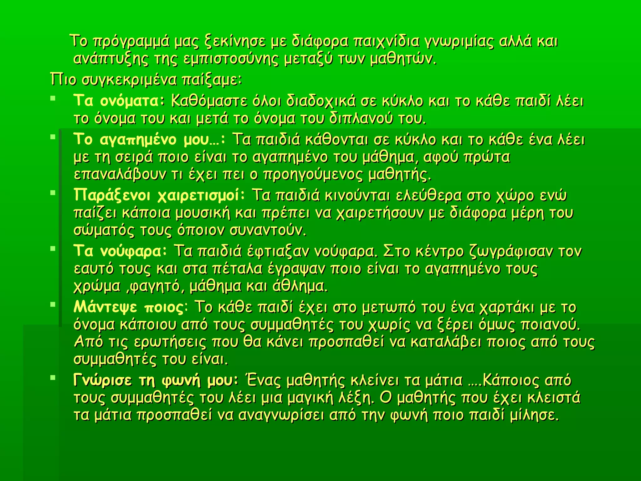 Το πρόγραμμά μας ξεκίνησε με διάφορα παιχνίδια γνωριμίας αλλά καιΤο πρόγραμμά μας ξεκίνησε με διάφορα παιχνίδια γνωριμίας αλλά και
ανάπτυξης της εμπιστοσύνης μεταξύ των μαθητών.ανάπτυξης της εμπιστοσύνης μεταξύ των μαθητών.
Πιο συγκεκριμένα παίξαμε:Πιο συγκεκριμένα παίξαμε:
 Τα ονόματα:: Καθόμαστε όλοι διαδοχικά σε κύκλο και το κάθε παιδί λέειΚαθόμαστε όλοι διαδοχικά σε κύκλο και το κάθε παιδί λέει
το όνομα του και μετά το όνομα του διπλανού του.το όνομα του και μετά το όνομα του διπλανού του.
 Το αγαπημένο μου…: Τα παιδιά κάθονται σε κύκλο και το κάθε ένα λέειΤα παιδιά κάθονται σε κύκλο και το κάθε ένα λέει
με τη σειρά ποιο είναι το αγαπημένο του μάθημα, αφού πρώταμε τη σειρά ποιο είναι το αγαπημένο του μάθημα, αφού πρώτα
επαναλάβουν τι έχει πει ο προηγούμενος μαθητής.επαναλάβουν τι έχει πει ο προηγούμενος μαθητής.
 Παράξενοι χαιρετισμοί: Τα παιδιά κινούνται ελεύθερα στο χώρο ενώΤα παιδιά κινούνται ελεύθερα στο χώρο ενώ
παίζει κάποια μουσική και πρέπει να χαιρετήσουν με διάφορα μέρη τουπαίζει κάποια μουσική και πρέπει να χαιρετήσουν με διάφορα μέρη του
σώματός τους όποιον συναντούν.σώματός τους όποιον συναντούν.
 Τα νούφαρα: Τα παιδιά έφτιαξαν νούφαρα. Στο κέντρο ζωγράφισαν τονΤα παιδιά έφτιαξαν νούφαρα. Στο κέντρο ζωγράφισαν τον
εαυτό τους και στα πέταλα έγραψαν ποιο είναι το αγαπημένο τουςεαυτό τους και στα πέταλα έγραψαν ποιο είναι το αγαπημένο τους
χρώμα ,φαγητό, μάθημα και άθλημα.χρώμα ,φαγητό, μάθημα και άθλημα.
 Μάντεψε ποιος: Το κάθε παιδί έχει στο μετωπό του ένα χαρτάκι με τοΤο κάθε παιδί έχει στο μετωπό του ένα χαρτάκι με το
όνομα κάποιου από τους συμμαθητές του χωρίς να ξέρει όμως ποιανού.όνομα κάποιου από τους συμμαθητές του χωρίς να ξέρει όμως ποιανού.
Από τις ερωτήσεις που θα κάνει προσπαθεί να καταλάβει ποιος από τουςΑπό τις ερωτήσεις που θα κάνει προσπαθεί να καταλάβει ποιος από τους
συμμαθητές του είναι.συμμαθητές του είναι.
 Γνώρισε τη φωνή μου:Γνώρισε τη φωνή μου: Ένας μαθητής κλείνει τα μάτια ….Κάποιος απόΈνας μαθητής κλείνει τα μάτια ….Κάποιος από
τους συμμαθητές του λέει μια μαγική λέξη. Ο μαθητής που έχει κλειστάτους συμμαθητές του λέει μια μαγική λέξη. Ο μαθητής που έχει κλειστά
τα μάτια προσπαθεί να αναγνωρίσει από την φωνή ποιο παιδί μίλησε.τα μάτια προσπαθεί να αναγνωρίσει από την φωνή ποιο παιδί μίλησε.
 