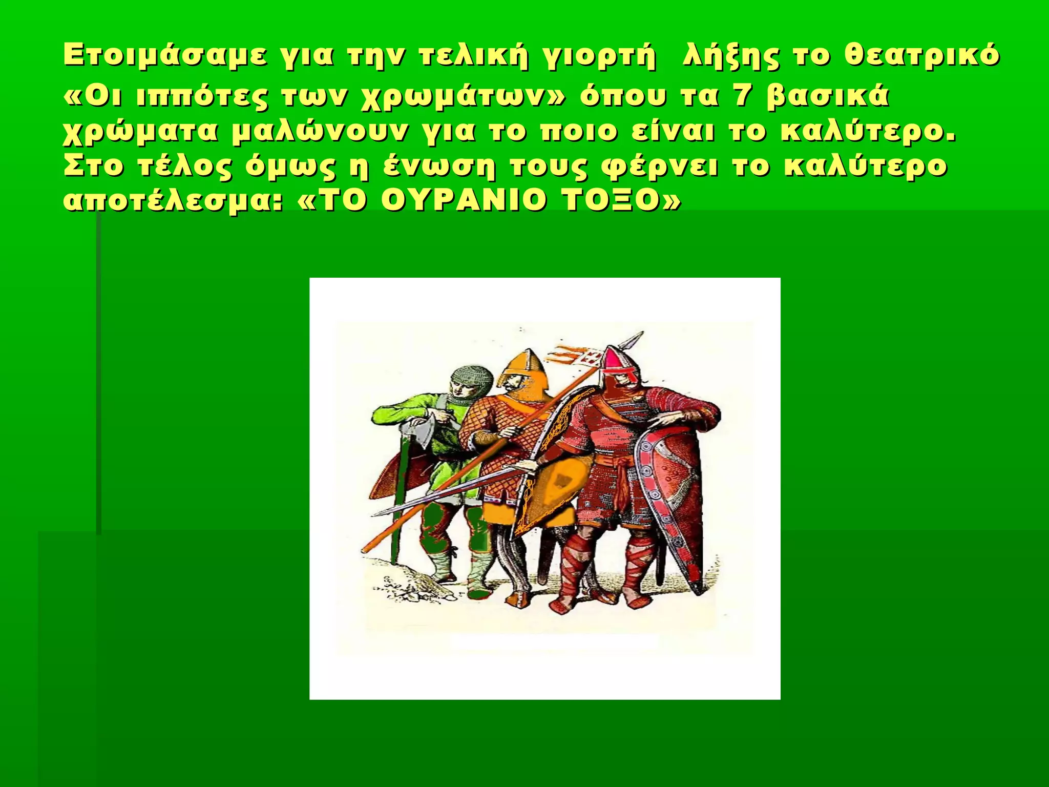 Ετοιμάσαμε για την τελική γιορτήΕτοιμάσαμε για την τελική γιορτή λήξης το θεατρικόλήξης το θεατρικό
«Οι ιππότες των χρωμάτων» όπου τα 7 βασικά«Οι ιππότες των χρωμάτων» όπου τα 7 βασικά
χρώματα μαλώνουν για το ποιο είναι το καλύτερο.χρώματα μαλώνουν για το ποιο είναι το καλύτερο.
Στο τέλος όμως η ένωση τους φέρνει το καλύτεροΣτο τέλος όμως η ένωση τους φέρνει το καλύτερο
αποτέλεσμα: «ΤΟ ΟΥΡΑΝΙΟ ΤΟΞΟ»αποτέλεσμα: «ΤΟ ΟΥΡΑΝΙΟ ΤΟΞΟ»
 