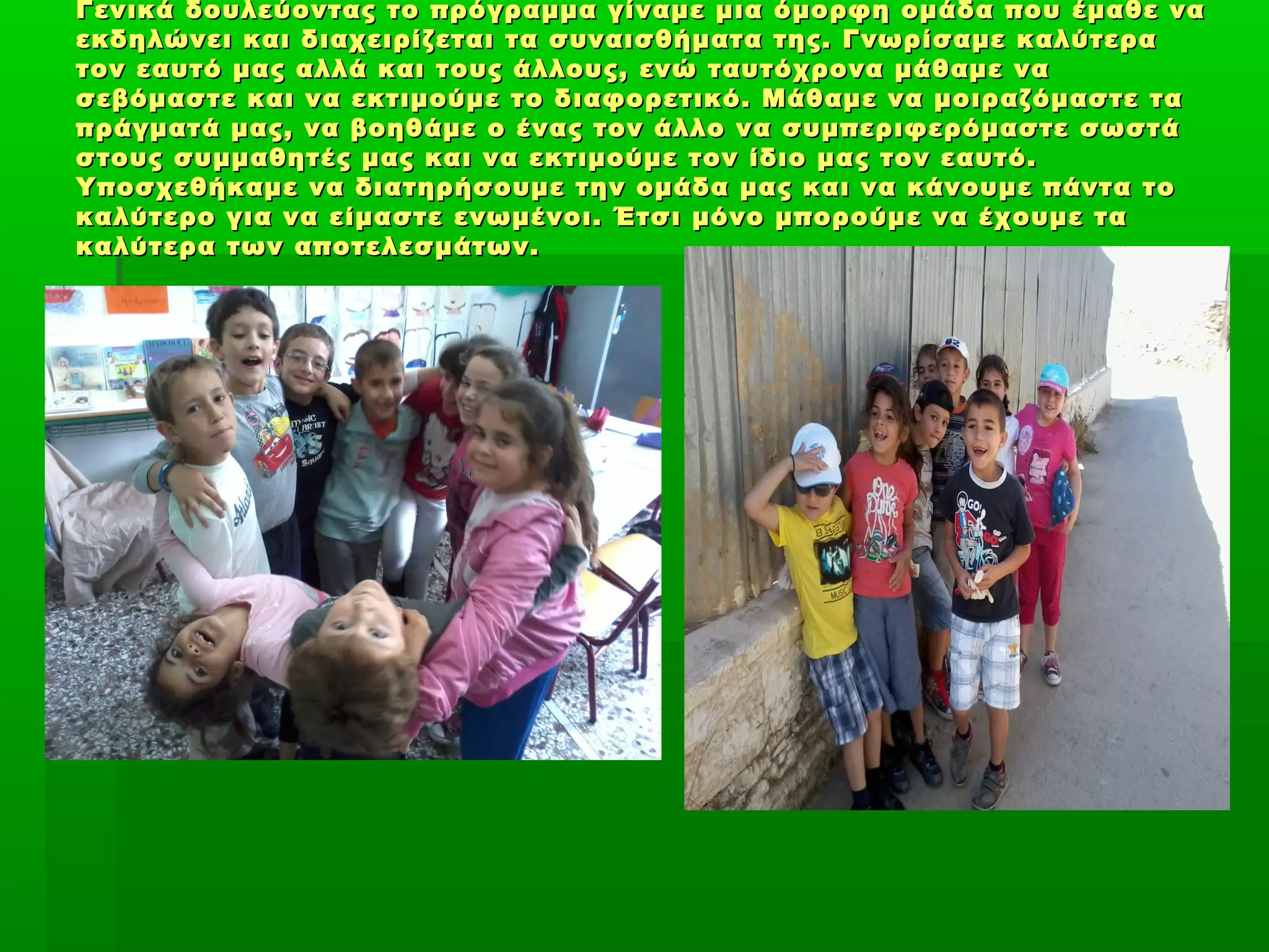 Γενικά δουλεύοντας το πρόγραμμα γίναμε μια όμορφη ομάδα που έμαθε ναΓενικά δουλεύοντας το πρόγραμμα γίναμε μια όμορφη ομάδα που έμαθε να
εκδηλώνει και διαχειρίζεται τα συναισθήματα της. Γνωρίσαμε καλύτεραεκδηλώνει και διαχειρίζεται τα συναισθήματα της. Γνωρίσαμε καλύτερα
τον εαυτό μας αλλά και τους άλλους, ενώ ταυτόχρονα μάθαμε νατον εαυτό μας αλλά και τους άλλους, ενώ ταυτόχρονα μάθαμε να
σεβόμαστε και να εκτιμούμε το διαφορετικό. Μάθαμε να μοιραζόμαστε τασεβόμαστε και να εκτιμούμε το διαφορετικό. Μάθαμε να μοιραζόμαστε τα
πράγματά μας, να βοηθάμε ο ένας τον άλλο να συμπεριφερόμαστε σωστάπράγματά μας, να βοηθάμε ο ένας τον άλλο να συμπεριφερόμαστε σωστά
στους συμμαθητές μας και να εκτιμούμε τον ίδιο μας τον εαυτό.στους συμμαθητές μας και να εκτιμούμε τον ίδιο μας τον εαυτό.
Υποσχεθήκαμε να διατηρήσουμε την ομάδα μας και να κάνουμε πάντα τοΥποσχεθήκαμε να διατηρήσουμε την ομάδα μας και να κάνουμε πάντα το
καλύτερο για να είμαστε ενωμένοι. Έτσι μόνο μπορούμε να έχουμε τακαλύτερο για να είμαστε ενωμένοι. Έτσι μόνο μπορούμε να έχουμε τα
καλύτερα των αποτελεσμάτων.καλύτερα των αποτελεσμάτων.
 