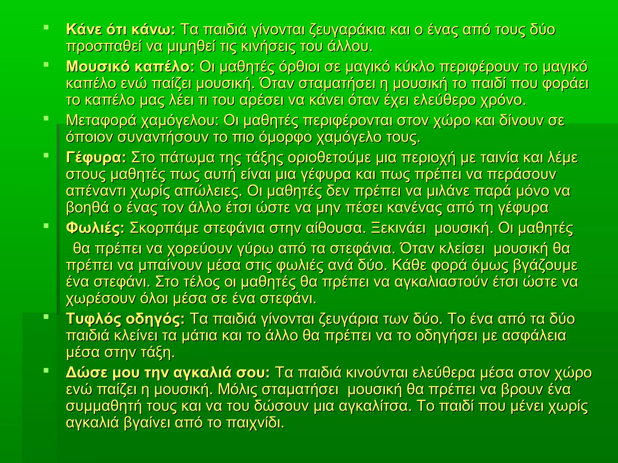  Κάνε ότι κάνω:Κάνε ότι κάνω: Τα παιδιά γίνονται ζευγαράκια και ο ένας από τους δύοΤα παιδιά γίνονται ζευγαράκια και ο ένας από τους δύο
προσπαθεί να μιμηθεί τις κινήσεις του άλλου.προσπαθεί να μιμηθεί τις κινήσεις του άλλου.
 Μουσικό καπέλο:Μουσικό καπέλο: Οι μαθητές όρθιοι σε μαγικό κύκλο περιφέρουν το μαγικόΟι μαθητές όρθιοι σε μαγικό κύκλο περιφέρουν το μαγικό
καπέλο ενώ παίζει μουσική. Όταν σταματήσει η μουσική το παιδί που φοράεικαπέλο ενώ παίζει μουσική. Όταν σταματήσει η μουσική το παιδί που φοράει
το καπέλο μας λέει τι του αρέσει να κάνει όταν έχει ελεύθερο χρόνο.το καπέλο μας λέει τι του αρέσει να κάνει όταν έχει ελεύθερο χρόνο.
 Μεταφορά χαμόγελου: Οι μαθητές περιφέρονται στον χώρο και δίνουν σεΜεταφορά χαμόγελου: Οι μαθητές περιφέρονται στον χώρο και δίνουν σε
όποιον συναντήσουν το πιο όμορφο χαμόγελο τους.όποιον συναντήσουν το πιο όμορφο χαμόγελο τους.
 Γέφυρα:Γέφυρα: Στο πάτωμα της τάξης οριοθετούμε μια περιοχή με ταινία και λέμεΣτο πάτωμα της τάξης οριοθετούμε μια περιοχή με ταινία και λέμε
στους μαθητές πως αυτή είναι μια γέφυρα και πως πρέπει να περάσουνστους μαθητές πως αυτή είναι μια γέφυρα και πως πρέπει να περάσουν
απέναντι χωρίς απώλειες. Οι μαθητές δεν πρέπει να μιλάνε παρά μόνο νααπέναντι χωρίς απώλειες. Οι μαθητές δεν πρέπει να μιλάνε παρά μόνο να
βοηθά ο ένας τον άλλο έτσι ώστε να μην πέσει κανένας από τη γέφυραβοηθά ο ένας τον άλλο έτσι ώστε να μην πέσει κανένας από τη γέφυρα
 Φωλιές:Φωλιές: Σκορπάμε στεφάνια στην αίθουσα. Ξεκινάει μουσική. Οι μαθητέςΣκορπάμε στεφάνια στην αίθουσα. Ξεκινάει μουσική. Οι μαθητές
θα πρέπει να χορεύουν γύρω από τα στεφάνια. Όταν κλείσει μουσική θαθα πρέπει να χορεύουν γύρω από τα στεφάνια. Όταν κλείσει μουσική θα
πρέπει να μπαίνουν μέσα στις φωλιές ανά δύο. Κάθε φορά όμως βγάζουμεπρέπει να μπαίνουν μέσα στις φωλιές ανά δύο. Κάθε φορά όμως βγάζουμε
ένα στεφάνι. Στο τέλος οι μαθητές θα πρέπει να αγκαλιαστούν έτσι ώστε ναένα στεφάνι. Στο τέλος οι μαθητές θα πρέπει να αγκαλιαστούν έτσι ώστε να
χωρέσουν όλοι μέσα σε ένα στεφάνι.χωρέσουν όλοι μέσα σε ένα στεφάνι.
 Τυφλός οδηγός:Τυφλός οδηγός: Τα παιδιά γίνονται ζευγάρια των δύο. Το ένα από τα δύοΤα παιδιά γίνονται ζευγάρια των δύο. Το ένα από τα δύο
παιδιά κλείνει τα μάτια και το άλλο θα πρέπει να το οδηγήσει με ασφάλειαπαιδιά κλείνει τα μάτια και το άλλο θα πρέπει να το οδηγήσει με ασφάλεια
μέσα στην τάξη.μέσα στην τάξη.
 Δώσε μου την αγκαλιά σου:Δώσε μου την αγκαλιά σου: Τα παιδιά κινούνται ελεύθερα μέσα στον χώροΤα παιδιά κινούνται ελεύθερα μέσα στον χώρο
ενώ παίζει η μουσική. Μόλις σταματήσει μουσική θα πρέπει να βρουν έναενώ παίζει η μουσική. Μόλις σταματήσει μουσική θα πρέπει να βρουν ένα
συμμαθητή τους και να του δώσουν μια αγκαλίτσα. Το παιδί που μένει χωρίςσυμμαθητή τους και να του δώσουν μια αγκαλίτσα. Το παιδί που μένει χωρίς
αγκαλιά βγαίνει από το παιχνίδι.αγκαλιά βγαίνει από το παιχνίδι.
 