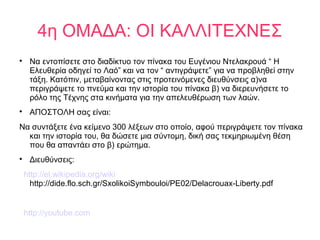 4η ΟΜΑΔΑ: ΟΙ ΚΑΛΛΙΤΕΧΝΕΣ

Να εντοπίσετε στο διαδίκτυο τον πίνακα του Ευγένιου Ντελακρουά “ Η
Ελευθερία οδηγεί το Λαό” και να τον “ αντιγράψετε” για να προβληθεί στην
τάξη. Κατόπιν, μεταβαίνοντας στις προτεινόμενες διευθύνσεις α)να
περιγράψετε το πνεύμα και την ιστορία του πίνακα β) να διερευνήσετε το
ρόλο της Τέχνης στα κινήματα για την απελευθέρωση των λαών.

ΑΠΟΣΤΟΛΗ σας είναι:
Να συντάξετε ένα κείμενο 300 λέξεων στο οποίο, αφού περιγράψετε τον πίνακα
και την ιστορία του, θα δώσετε μια σύντομη, δική σας τεκμηριωμένη θέση
που θα απαντάει στο β) ερώτημα.

Διευθύνσεις:
http://el.wikipedia.org/wiki
http://dide.flo.sch.gr/SxolikoiSymbouloi/PE02/Delacrouax-Liberty.pdf
http://youtube.com
 