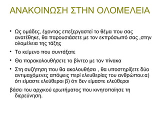 ΑΝΑΚΟΙΝΩΣΗ ΣΤΗΝ ΟΛΟΜΕΛΕΙΑ

Ως ομάδες, έχοντας επεξεργαστεί το θέμα που σας
ανατέθηκε, θα παρουσιάσετε με τον εκπρόσωπό σας ,στην
ολομέλεια της τάξης

Το κείμενο που συντάξατε

Θα παρακολουθήσετε το βίντεο με τον πίνακα

Στη συζήτηση που θα ακολουθήσει , θα υποστηρίξετε δύο
αντιμαχόμενες απόψεις περί ελευθερίας του ανθρώπου:α)
ότι είμαστε ελεύθεροι β) ότι δεν είμαστε ελεύθεροι
βάσει του αρχικού ερωτήματος που κινητοποίησε τη
διερεύνηση.
 