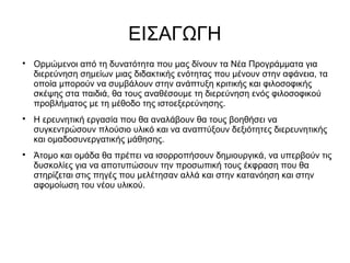 ΕΙΣΑΓΩΓΗ

Ορμώμενοι από τη δυνατότητα που μας δίνουν τα Νέα Προγράμματα για
διερεύνηση σημείων μιας διδακτικής ενότητας που μένουν στην αφάνεια, τα
οποία μπορούν να συμβάλουν στην ανάπτυξη κριτικής και φιλοσοφικής
σκέψης στα παιδιά, θα τους αναθέσουμε τη διερεύνηση ενός φιλοσοφικού
προβλήματος με τη μέθοδο της ιστοεξερεύνησης.

Η ερευνητική εργασία που θα αναλάβουν θα τους βοηθήσει να
συγκεντρώσουν πλούσιο υλικό και να αναπτύξουν δεξιότητες διερευνητικής
και ομαδοσυνεργατικής μάθησης.

Άτομο και ομάδα θα πρέπει να ισορροπήσουν δημιουργικά, να υπερβούν τις
δυσκολίες για να αποτυπώσουν την προσωπική τους έκφραση που θα
στηρίζεται στις πηγές που μελέτησαν αλλά και στην κατανόηση και στην
αφομοίωση του νέου υλικού.
 