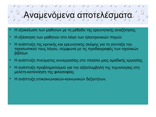 Αναμενόμενα αποτελέσματα

Η εξοικείωση των μαθητών με τη μέθοδο της ερευνητικής αναζήτησης

Η εξάσκηση των μαθητών στο λόγο των ηλεκτρονικών πηγών

Η ανάπτυξη της κριτικής και ερευνητικής σκέψης για τη σύνταξη του
προσωπικού τους λόγου, σύμφωνα με τις προδιαγραφές των σχολικών
βιβλίων

Η ανάπτυξη πνεύματος συνεργασίας στο πλαίσιο μιας ομαδικής εργασίας

Η ανάπτυξη προβληματισμού για την αξία/συμβολή της τεχνολογίας στη
μελέτη-κατανόηση της φιλοσοφίας

Η ανάπτυξη επικοινωνιακών-κοινωνικών δεξιοτήτων.
 