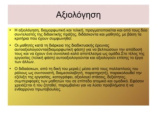 Αξιολόγηση
 Η αξιολόγηση, διαμορφωτική και τελική, πραγματοποιείται και από τους δύο
συντελεστές της διδακτικής πράξης, διδάσκοντα και μαθητές, με βάση τα
κριτήρια που έχουν συμφωνηθεί:
 Οι μαθητές κατά τη διάρκεια της διαδικτυακής έρευνας
αυτοαξιολογούνται(διαμορφωτική φάση) για να βελτιώσουν την απόδοσή
τους και να έχουν ένα συνολικά καλό αποτέλεσμα ως ομάδα.Στο τέλος της
εργασίας (τελική φάση) αυτοαξιολογούνται και αξιολογούν επίσης το έργο
των άλλων.
 Ο διδαάσκων, από τη δική του μεριά,( μέσα από τους πολλαπλούς του
ρόλους ως συντονιστή, διαμεσολαβητή, παρατηρητή), παρακολουθεί την
εξέλιξη της εργασίας, καταγράφει, αξιολογεί στάσεις, δεξιότητες,
συμπεριφορές των μαθητών του σε επίπεδο ατομικό και ομαδικό. Εφόσον
χρειάζεται ή του ζητηθεί, παρεμβαίνει γαι να λύσει προβλήματα ή να
ενθαρρύνει πρωτοβουλίες.
 