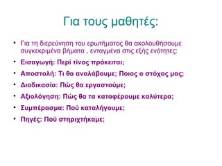 Για τους μαθητές:

Για τη διερεύνηση του ερωτήματος θα ακολουθήσουμε
συγκεκριμένα βήματα , ενταγμένα στις εξής ενότητες:

Εισαγωγή: Περί τίνος πρόκειται;

Αποστολή: Τι θα αναλάβουμε; Ποιος ο στόχος μας;

Διαδικασία: Πώς θα εργαστούμε;

Αξιολόγηση: Πώς θα τα καταφέρουμε καλύτερα;

Συμπέρασμα: Πού καταλήγουμε;

Πηγές: Πού στηριχτήκαμε;
 
