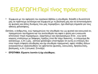 ΕΙΣΑΓΩΓΗ:Περί τίνος πρόκειται;

Σύμφωνα με την αφήγηση του σχολικού βιβλίου η ελευθερία, δηλαδή η δυνατότητά
μας να πράττουμε αυτόνομα και σύμφωνα με τη βούλησή μας και να αντιστεκόμαστε
σε φυσικές και άλλες δυνάμεις που μας περιορίζουν, έχει ιδιαίτερη σημασία για τους
ηθικούς φιλοσόφους.
Ωστόσο, ο άνθρωπος, ενώ πραγματώνει την ελευθερία του ως φυσικό και κοινωνικό ον,
πραγματώνει ταυτόχρονα και την ανελευθερία του αφού η φύση και η κοινωνία
αποτελούν πηγή περιορισμών, εξαρτήσεων και εξαναγκασμών.Έτσι , ενώ κατά
καιρούς επιλέγουμε με διάφορες πράξεις (πού θα πάμε διακοπές, τι επάγγελμα θα
ασκήσουμε, κ.λπ.) μας , κάποιοι φιλόσοφοι υποστήριξαν ότι αυτές οι επιλογές δεν
είναι παρά επίφαση ελευθερίας και όχι ελευθερία πραγματική, αφού πλήθος άλλων
αναγκαιοτήτων εξακολουθούν να υφίστανται (φυσικές, κοινωνικές, θρησκευτικές,
βιολογικές, κ.λπ.) (στωικοί, Σπινόζα)

ΕΡΩΤΗΜΑ: Είμαστε λοιπόν ή όχι ελεύθεροι;
 