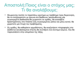 Αποστολή:Ποιος είναι ο στόχος μας;
Τι θα αναλάβουμε;

Θεωρώντας λοιπόν το παραπάνω ερώτημα ως πρόβλημα προς διερεύνηση,
θα το επεξεργαστείτε με έρευνα στο διαδίκτυο, ακολουθώντας μια
συγκεκριμένη διαδικασία:θα χωριστείτε σε ομάδες, θα αναλάβετε
δραστηριότητες στα πλαίσια ενός συγκεκριμένου ρόλου και μέσω αυτού, θα
χειριστείτε μια πτυχή του προβλήματος.

Ως ομάδες, θα καθορίσετε αρμοδιότητες, θα αναζητήσετε πληροφορίες στο
Διαδίκτυο και βασισμένοι σ'αυτές θα συντάξετε ένα σύντομο κείμενο, που θα
παρουσιάσετε στην ολομέλεια της τάξης.
 