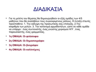 ΔΙΑΔΙΚΑΣΙΑ

Για τη μελέτη του θέματος θα δημιουργηθούν οι εξής ομάδες των 4/5
μαθητών που θα αναλάβουν τους συγκεκριμένους ρόλους. Η ένταξη σ'αυτές
προϋποθέτει: 1. Την κάλυψη της προσωπικής σας επιλογής. 2.Την
ισαριθμία των μελών. 3. Την κατανομή αρμοδιοτήτων, ώστε σε κάθε ομάδα
να υπάρχει : ένας συντονιστής, ένας γνώστης χειρισμού Η/Υ , ένας
παρουσιαστής, ένας γραμματέας.

1η ΟΜΑΔΑ: Οι φιλόσοφοι

2η ΟΜΑΔΑ: Οι δημοσιογράφοι

3η ΟΜΑΔΑ: Οι βιογράφοι

4η ΟΜΑΔΑ: Οι καλλιτέχνες
 