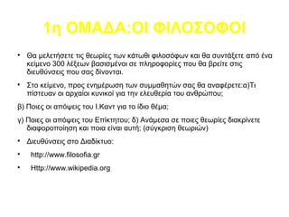 1η ΟΜΑΔΑ:ΟΙ ΦΙΛΟΣΟΦΟΙ

Θα μελετήσετε τις θεωρίες των κάτωθι φιλοσόφων και θα συντάξετε από ένα
κείμενο 300 λέξεων βασισμένοι σε πληροφορίες που θα βρείτε στις
διευθύνσεις που σας δίνονται.

Στο κείμενο, προς ενημέρωση των συμμαθητών σας θα αναφέρετε:α)Τι
πίστευαν οι αρχαίοι κυνικοί για την ελευθερία του ανθρώπου;
β) Ποιες οι απόψεις του Ι.Καντ για το ίδιο θέμα;
γ) Ποιες οι απόψεις του Επίκτητου; δ) Ανάμεσα σε ποιες θεωρίες διακρίνετε
διαφοροποίηση και ποια είναι αυτή; (σύγκριση θεωριών)

Διευθύνσεις στο Διαδίκτυο:

http://www.filosofia.gr

Http://www.wikipedia.org
 