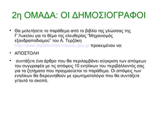 2η ΟΜΑΔΑ: ΟΙ ΔΗΜΟΣΙΟΓΡΑΦΟΙ

Θα μελετήσετε το παράθεμα από το βιβλίο της γλώσσας της
Γ΄Λυκείου για το θέμα της ελευθερίας “Μηχανισμός
εξανδραποδισμού” του Α. Τερζάκη
http://www.digitalschool.minedu.gov.gr προκειμένου να:

ΑΠΟΣΤΟΛΗ

συντάξετε ένα άρθρο που θα περιλαμβάνει σύγκριση των απόψεων
του συγγραφέα με τις απόψεις 10 ενηλίκων του περιβάλλοντός σας
για τα ζητήματα που πραγμαεύεται το παράθεμα. Οι απόψεις των
ενηλίκων θα διερευνηθούν με ερωτηματολόγιο που θα συντάξετε
γι'αυτό το σκοπό.
 