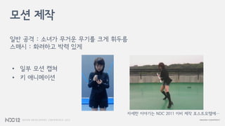 모션 제작
일반 공격 : 소녀가 무거운 무기를 크게 휘두름
스매시 : 화려하고 박력 있게
자세한 이야기는 NDC 2011 이비 제작 포스트모템에…
• 일부 모션 캡쳐
• 키 애니메이션
 