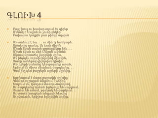 ԳԼՈՒԽ 4
 Բայց խուլ ու խավար օդում էս գիշեր
Մենակ է Սաքոն ու չունի ընկեր։
Բուխարու կողքին լուռ թինկը տըված
 Մըտածում է նա․․․ ու մին էլ հանկարծ,
Որտեղից որտեղ, էն ձորի միջին
Միտն եկան տատի զըրույցները հին․․․
Միտն եկան ու մեր Սաքոն ակամա
Սկսավ մըտածել չարքերի վըրա,
Թե ինչպես ուրախ խըմբով միասին,
Ծուռը ոտներով գիշերվան կիսին,
Թուրքերի կանանց կերպարանք առած,
Երևում են միշտ միայնակ մարդկանց․․․
Կամ ինչպես քաջքերն այրերի մըթնից,
 Երբ նայում է մարդ քարափի գըլխից
Կամ թե ուշացած անցնում է ձորով,
Խաբում են, կանչում ծանոթ ձայներով,
Ու մարդկանց նըման խընջույք են սարքում,
Զուռնա են ածում, թըմբուկ են զարկում․․․
Ու տատի խոսքերն անցյալի հեռվից
Ուրվաձայն, երկչոտ հընչեցին նորից.
 