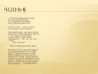 ԳԼՈՒԽ 6
 ― Ո՞վ հող թափեց բուխուրակից․
Էն ո՞վ նայեց լիսածակից․․․
Էս ո՞վ կըտրից անցավ թեթև,
Շունչ է քաշում դըռան ետև․․․
 ― Ո՞վ ես, էհե՜յ․․․ ի՞նչ ես անում.
Ի՞նչ ես լըռել, ձեն չես հանում․․․
Պատասխան չըկա․ լըռության միջում
Ձորագետն է միայն մըրափած վըշշում։
― Հա՜, իմացա, Գեվոն կըլնի․
Իմ շան ահից ո՞վ սիրտ կանի․․․
Վախեցնում է․․․ հա՛, հա՛, հա՛, հա՛․․․
― Գևո՜՜․․․
Ձեն - ձուն չկա։
Միայն ահավոր լըռության միջում
 Ձորագետն է խուլ, մըրափած վըշշում։
Եվ ո՞վ կըլինի զարթուն այս ժամին․
Քընած է աշխարհ, քընած է քամին․
Անքուն չարքերը չեն միայն քընած,
Վըխտում են ուրախ՝ ձորերը բըռնած,
Խավարում կազմած դիվական հանդես,
Վազում, վազվըզում ըստվերների պես,
Մինչև որ մենակ մի մարդ կըգըտնեն,
Ճիչով-քրքիջով․․․ փարախը մտնեն․․․
 