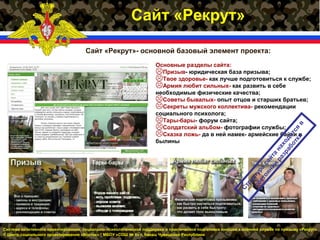 Система позитивного ориентирования, социально- психологической поддержки и практической подготовки юношей к военной службе по призыву «Рекрут»
© Центр социального проектирования «Восток» * МБОУ «СОШ № 6» г. Канаш Чувашской Республики
Сайт «Рекрут»
Сайт «Рекрут»- основной базовый элемент проекта:
Основные разделы сайта:
Призыв- юридическая база призыва;
Твое здоровье- как лучше подготовиться к службе;
Армия любит сильных- как развить в себе
необходимые физические качества;
Советы бывалых- опыт отцов и старших братьев;
Секреты мужского коллектива- рекомендации
социального психолога;
Тары-бары- форум сайта;
Солдатский альбом- фотографии службы;
Сказка ложь- да в ней намек- армейские байки и
былины
Структура
сайта
находится
в
состоянии
разработки
 