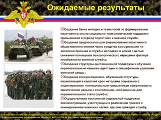 Система позитивного ориентирования, социально- психологической поддержки и практической подготовки юношей к военной службе по призыву «Рекрут»
© Центр социального проектирования «Восток» * МБОУ «СОШ № 6» г. Канаш Чувашской Республики
Ожидаемые результаты
Создание банка методик и технологий по формированию
позитивного опыта социально- психологической поддержки
призывников в период подготовки к военной службе;
Создание предпосылок для формирования позитивного
общественного мнения через средства коммуникации по
вопросам призыва и службы молодежи в армии с целью
снижения потенциала психологического отрицания фактора
неизбежности военной службы;
Создание структуры дистанционной поддержки и обучения
первоначальным навыкам адаптации к специфичным условиям
воинской среды ;
Создание консультационно- обучающей структуры,
позволяющей в короткий срок методами социального
моделирования потенциальным призывникам сформировать
практические навыки и компетенции, необходимые для
первоначального этапа службы;
Осуществление постоянной социальной поддержки
военнослужащим, участвующим в реализации проекта и
командованием воинских частей, где они проходят службу.
 