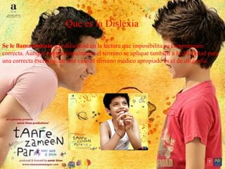 Se le llama dislexia a la dificultad en la lectura que imposibilita su comprensión
correcta. Aunque convencionalmente el término se aplique también a la dificultad para
una correcta escritura, en este caso el término médico apropiado es el de disgrafía.
Que es la Dislexia
 